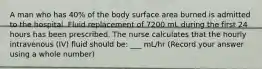 A man who has 40% of the body surface area burned is admitted to the hospital. Fluid replacement of 7200 mL during the first 24 hours has been prescribed. The nurse calculates that the hourly intravenous (IV) fluid should be: ___ mL/hr (Record your answer using a whole number)