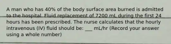 A man who has 40% of the body surface area burned is admitted to the hospital. Fluid replacement of 7200 mL during the first 24 hours has been prescribed. The nurse calculates that the hourly intravenous (IV) fluid should be: ___ mL/hr (Record your answer using a whole number)