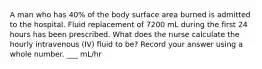 A man who has 40% of the body surface area burned is admitted to the hospital. Fluid replacement of 7200 mL during the first 24 hours has been prescribed. What does the nurse calculate the hourly intravenous (IV) fluid to be? Record your answer using a whole number. ___ mL/hr