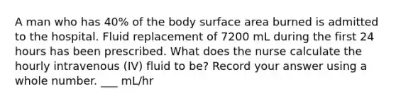 A man who has 40% of the body surface area burned is admitted to the hospital. Fluid replacement of 7200 mL during the first 24 hours has been prescribed. What does the nurse calculate the hourly intravenous (IV) fluid to be? Record your answer using a whole number. ___ mL/hr