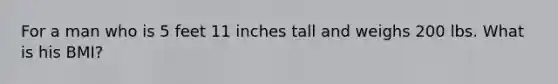 For a man who is 5 feet 11 inches tall and weighs 200 lbs. What is his BMI?