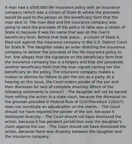 A man had a 500,000 life insurance policy with an insurance company (which was a citizen of State B) where the proceeds would be paid to the person on the beneficiary form that the man sent in. The man died and the insurance company was going to send the proceeds of the policy to (who was a citizen of State A) because it was his name that was on the man's beneficiary form. Before that took place, , a citizen of State A, filed suit against the insurance company in the U.S. District Court for State B. The daughter seeks an order directing the insurance company to deliver the proceeds of the life insurance policy to her. She alleges that the signature on the beneficiary form that the insurance company has is a forgery and that she possesses another beneficiary form that the man signed naming her the beneficiary on the policy. The insurance company makes a motion to dismiss for failure to join the son as a party. At a hearing on this issue, the Court orders joinder of the son and then dismisses for lack of complete diversity. Which of the following statements is correct? - The daughter will not be barred from refiling the action in a state court, because the dismissal on the grounds provided in Federal Rule of Civil Procedure 12(b)(7) does not constitute an adjudication on the merits. - The Court should not have required the joinder of the son, because it destroyed diversity. - The Court should not have dismissed the action, because it has pendent jurisdiction over the daughter's claim against the son. - The Court should not have dismissed the action, because there was diversity between the daughter and the insurance company.