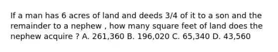 If a man has 6 acres of land and deeds 3/4 of it to a son and the remainder to a nephew , how many square feet of land does the nephew acquire ? A. 261,360 B. 196,020 C. 65,340 D. 43,560