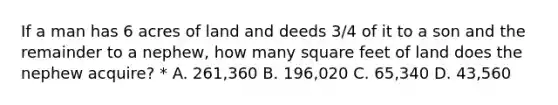 If a man has 6 acres of land and deeds 3/4 of it to a son and the remainder to a nephew, how many square feet of land does the nephew acquire? * A. 261,360 B. 196,020 C. 65,340 D. 43,560