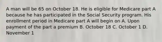 A man will be 65 on October 18. He is eligible for Medicare part A because he has participated in the Social Security program. His enrollment period in Medicare part A will begin on A. Upon payment of the part a premium B. October 18 C. October 1 D. November 1