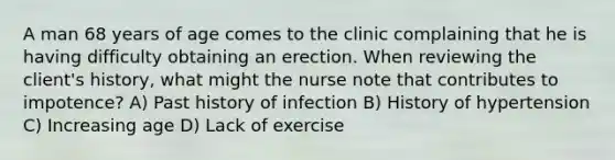 A man 68 years of age comes to the clinic complaining that he is having difficulty obtaining an erection. When reviewing the client's history, what might the nurse note that contributes to impotence? A) Past history of infection B) History of hypertension C) Increasing age D) Lack of exercise