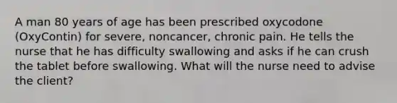 A man 80 years of age has been prescribed oxycodone (OxyContin) for severe, noncancer, chronic pain. He tells the nurse that he has difficulty swallowing and asks if he can crush the tablet before swallowing. What will the nurse need to advise the client?