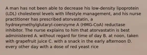 A man has not been able to decrease his low-density lipoprotein (LDL) cholesterol levels with lifestyle management, and his nurse practitioner has prescribed atorvastatin, a hydroxymethylglutaryl-coenzyme A (HMG-CoA) reductase inhibitor. The nurse explains to him that atorvastatin is best administered A. without regard for time of day B. at noon, taken with grapefruit juice C. with a snack in the early afternoon D. every other day with a dose of red yeast rice