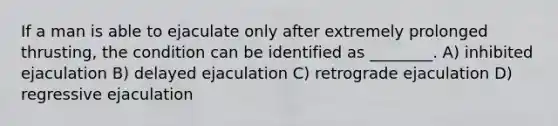 If a man is able to ejaculate only after extremely prolonged thrusting, the condition can be identified as ________. A) inhibited ejaculation B) delayed ejaculation C) retrograde ejaculation D) regressive ejaculation