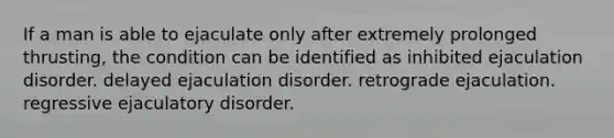 If a man is able to ejaculate only after extremely prolonged thrusting, the condition can be identified as inhibited ejaculation disorder. delayed ejaculation disorder. retrograde ejaculation. regressive ejaculatory disorder.