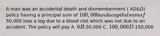 A man was an accidental death and dismemberment ( AD&D) policy having a principal sum of 100,000 and a capital sum of50,000 lose a leg due to a blood clot which was not due to an accident. The policy will pay A. 0 B.50,000 C. 100,000 D.150,000