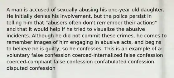 A man is accused of sexually abusing his one-year old daughter. He initially denies his involvement, but the police persist in telling him that "abusers often don't remember their actions" and that it would help if he tried to visualize the abusive incidents. Although he did not commit these crimes, he comes to remember images of him engaging in abusive acts, and begins to believe he is guilty, so he confesses. This is an example of a: voluntary false confession coerced-internalized false confession coerced-compliant false confession confabulated confession disputed confession