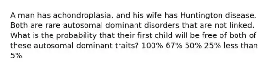 A man has achondroplasia, and his wife has Huntington disease. Both are rare autosomal dominant disorders that are not linked. What is the probability that their first child will be free of both of these autosomal dominant traits? 100% 67% 50% 25% less than 5%