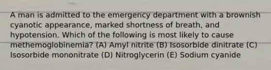 A man is admitted to the emergency department with a brownish cyanotic appearance, marked shortness of breath, and hypotension. Which of the following is most likely to cause methemoglobinemia? (A) Amyl nitrite (B) Isosorbide dinitrate (C) Isosorbide mononitrate (D) Nitroglycerin (E) Sodium cyanide