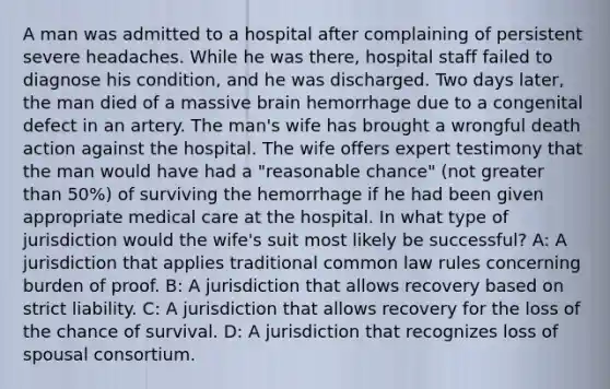 A man was admitted to a hospital after complaining of persistent severe headaches. While he was there, hospital staff failed to diagnose his condition, and he was discharged. Two days later, the man died of a massive brain hemorrhage due to a congenital defect in an artery. The man's wife has brought a wrongful death action against the hospital. The wife offers expert testimony that the man would have had a "reasonable chance" (not greater than 50%) of surviving the hemorrhage if he had been given appropriate medical care at the hospital. In what type of jurisdiction would the wife's suit most likely be successful? A: A jurisdiction that applies traditional common law rules concerning burden of proof. B: A jurisdiction that allows recovery based on strict liability. C: A jurisdiction that allows recovery for the loss of the chance of survival. D: A jurisdiction that recognizes loss of spousal consortium.