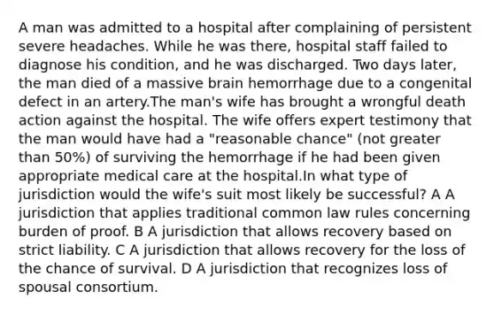 A man was admitted to a hospital after complaining of persistent severe headaches. While he was there, hospital staff failed to diagnose his condition, and he was discharged. Two days later, the man died of a massive brain hemorrhage due to a congenital defect in an artery.The man's wife has brought a wrongful death action against the hospital. The wife offers expert testimony that the man would have had a "reasonable chance" (not greater than 50%) of surviving the hemorrhage if he had been given appropriate medical care at the hospital.In what type of jurisdiction would the wife's suit most likely be successful? A A jurisdiction that applies traditional common law rules concerning burden of proof. B A jurisdiction that allows recovery based on strict liability. C A jurisdiction that allows recovery for the loss of the chance of survival. D A jurisdiction that recognizes loss of spousal consortium.