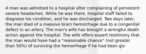 A man was admitted to a hospital after complaining of persistent severe headaches. While he was there, hospital staff failed to diagnose his condition, and he was discharged. Two days later, the man died of a massive brain hemorrhage due to a congenital defect in an artery. The man's wife has brought a wrongful death action against the hospital. The wife offers expert testimony that the man would have had a "reasonable chance" (not <a href='https://www.questionai.com/knowledge/ktgHnBD4o3-greater-than' class='anchor-knowledge'>greater than</a> 50%) of surviving the hemorrhage if he had been giv