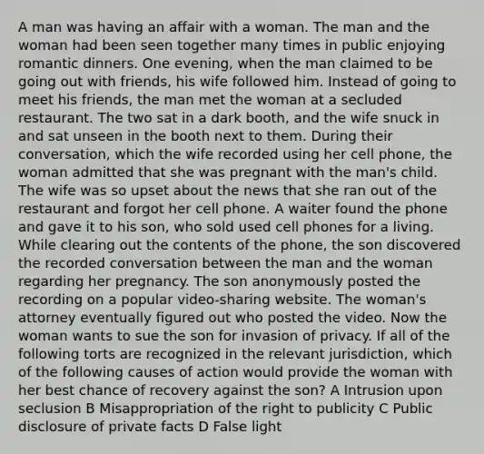 A man was having an affair with a woman. The man and the woman had been seen together many times in public enjoying romantic dinners. One evening, when the man claimed to be going out with friends, his wife followed him. Instead of going to meet his friends, the man met the woman at a secluded restaurant. The two sat in a dark booth, and the wife snuck in and sat unseen in the booth next to them. During their conversation, which the wife recorded using her cell phone, the woman admitted that she was pregnant with the man's child. The wife was so upset about the news that she ran out of the restaurant and forgot her cell phone. A waiter found the phone and gave it to his son, who sold used cell phones for a living. While clearing out the contents of the phone, the son discovered the recorded conversation between the man and the woman regarding her pregnancy. The son anonymously posted the recording on a popular video-sharing website. The woman's attorney eventually figured out who posted the video. Now the woman wants to sue the son for invasion of privacy. If all of the following torts are recognized in the relevant jurisdiction, which of the following causes of action would provide the woman with her best chance of recovery against the son? A Intrusion upon seclusion B Misappropriation of the right to publicity C Public disclosure of private facts D False light