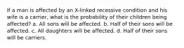 If a man is affected by an X-linked recessive condition and his wife is a carrier, what is the probability of their children being affected? a. All sons will be affected. b. Half of their sons will be affected. c. All daughters will be affected. d. Half of their sons will be carriers.