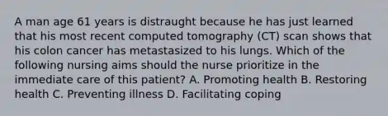 A man age 61 years is distraught because he has just learned that his most recent computed tomography (CT) scan shows that his colon cancer has metastasized to his lungs. Which of the following nursing aims should the nurse prioritize in the immediate care of this patient? A. Promoting health B. Restoring health C. Preventing illness D. Facilitating coping