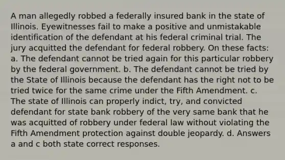 A man allegedly robbed a federally insured bank in the state of Illinois. Eyewitnesses fail to make a positive and unmistakable identification of the defendant at his federal criminal trial. The jury acquitted the defendant for federal robbery. On these facts: a. The defendant cannot be tried again for this particular robbery by the federal government. b. The defendant cannot be tried by the State of Illinois because the defendant has the right not to be tried twice for the same crime under the Fifth Amendment. c. The state of Illinois can properly indict, try, and convicted defendant for state bank robbery of the very same bank that he was acquitted of robbery under federal law without violating the Fifth Amendment protection against double jeopardy. d. Answers a and c both state correct responses.