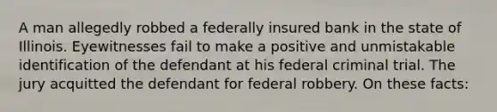 A man allegedly robbed a federally insured bank in the state of Illinois. Eyewitnesses fail to make a positive and unmistakable identification of the defendant at his federal criminal trial. The jury acquitted the defendant for federal robbery. On these facts: