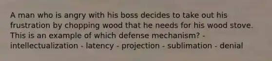 A man who is angry with his boss decides to take out his frustration by chopping wood that he needs for his wood stove. This is an example of which defense mechanism? - intellectualization - latency - projection - sublimation - denial