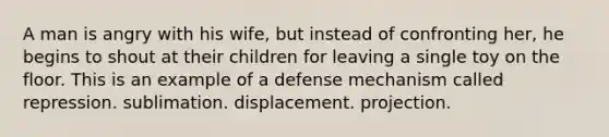 A man is angry with his wife, but instead of confronting her, he begins to shout at their children for leaving a single toy on the floor. This is an example of a defense mechanism called repression. sublimation. displacement. projection.