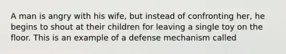 A man is angry with his wife, but instead of confronting her, he begins to shout at their children for leaving a single toy on the floor. This is an example of a defense mechanism called