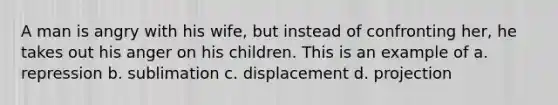 A man is angry with his wife, but instead of confronting her, he takes out his anger on his children. This is an example of a. repression b. sublimation c. displacement d. projection