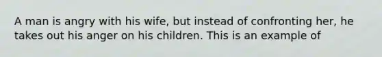 A man is angry with his wife, but instead of confronting her, he takes out his anger on his children. This is an example of