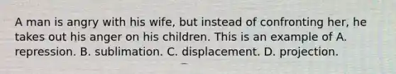 A man is angry with his wife, but instead of confronting her, he takes out his anger on his children. This is an example of A. repression. B. sublimation. C. displacement. D. projection.