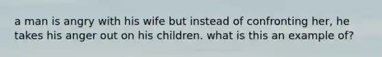 a man is angry with his wife but instead of confronting her, he takes his anger out on his children. what is this an example of?