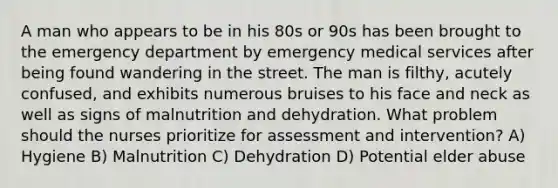 A man who appears to be in his 80s or 90s has been brought to the emergency department by emergency medical services after being found wandering in the street. The man is filthy, acutely confused, and exhibits numerous bruises to his face and neck as well as signs of malnutrition and dehydration. What problem should the nurses prioritize for assessment and intervention? A) Hygiene B) Malnutrition C) Dehydration D) Potential elder abuse