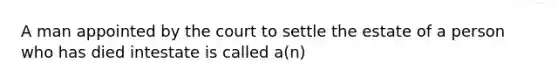 A man appointed by the court to settle the estate of a person who has died intestate is called a(n)