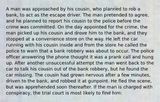 A man was approached by his cousin, who planned to rob a bank, to act as the escape driver. The man pretended to agree, and he planned to report his cousin to the police before the crime was committed. On the day appointed for the crime, the man picked up his cousin and drove him to the bank, and they stopped at a convenience store on the way. He left the car running with his cousin inside and from the store he called the police to warn that a bank robbery was about to occur. The police officer answering the phone thought it was a prank call and hung up. After another unsuccessful attempt the man went back to the car to talk his cousin out of the bank robbery, but he found the car missing. The cousin had grown nervous after a few minutes, driven to the bank, and robbed it at gunpoint. He fled the scene, but was apprehended soon thereafter. If the man is charged with conspiracy, the trial court is most likely to find him: