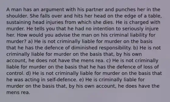 A man has an argument with his partner and punches her in the shoulder. She falls over and hits her head on the edge of a table, sustaining head injuries from which she dies. He is charged with murder. He tells you that he had no intention to seriously injure her. How would you advise the man on his criminal liability for murder? a) He is not criminally liable for murder on the basis that he has the defence of diminished responsibility. b) He is not criminally liable for murder on the basis that, by his own account, he does not have the mens rea. c) He is not criminally liable for murder on the basis that he has the defence of loss of control. d) He is not criminally liable for murder on the basis that he was acting in self-defence. e) He is criminally liable for murder on the basis that, by his own account, he does have the mens rea.