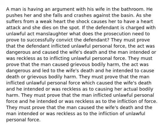 A man is having an argument with his wife in the bathroom. He pushes her and she falls and crashes against the basin. As she suffers from a weak heart the shock causes her to have a heart attack and she dies on the spot. If the defendant is charged with unlawful act manslaughter what does the prosecution need to prove to successfully convict the defendant? They must prove that the defendant inflicted unlawful personal force, the act was dangerous and caused the wife's death and the man intended or was reckless as to inflicting unlawful personal force. They must prove that the man caused grievous bodily harm, the act was dangerous and led to the wife's death and he intended to cause death or grievous bodily harm. They must prove that the man inflicted unlawful personal force which caused the wife's death and he intended or was reckless as to causing her actual bodily harm. They must prove that the man inflicted unlawful personal force and he intended or was reckless as to the infliction of force. They must prove that the man caused the wife's death and the man intended or was reckless as to the infliction of unlawful personal force.