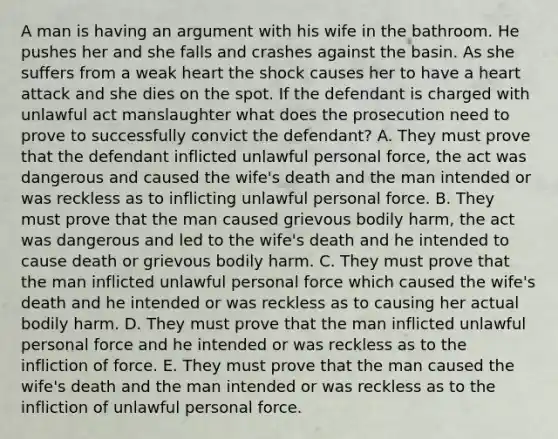 A man is having an argument with his wife in the bathroom. He pushes her and she falls and crashes against the basin. As she suffers from a weak heart the shock causes her to have a heart attack and she dies on the spot. If the defendant is charged with unlawful act manslaughter what does the prosecution need to prove to successfully convict the defendant? A. They must prove that the defendant inflicted unlawful personal force, the act was dangerous and caused the wife's death and the man intended or was reckless as to inflicting unlawful personal force. B. They must prove that the man caused grievous bodily harm, the act was dangerous and led to the wife's death and he intended to cause death or grievous bodily harm. C. They must prove that the man inflicted unlawful personal force which caused the wife's death and he intended or was reckless as to causing her actual bodily harm. D. They must prove that the man inflicted unlawful personal force and he intended or was reckless as to the infliction of force. E. They must prove that the man caused the wife's death and the man intended or was reckless as to the infliction of unlawful personal force.