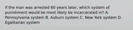 if the man was arrested 60 years later, which system of punishment would be most likely be incarcerated in? A. Pennsylvania system B. Auburn system C. New York system D. Egalitarian system