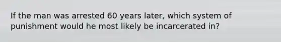 If the man was arrested 60 years later, which system of punishment would he most likely be incarcerated in?