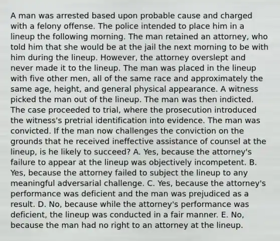 A man was arrested based upon probable cause and charged with a felony offense. The police intended to place him in a lineup the following morning. The man retained an attorney, who told him that she would be at the jail the next morning to be with him during the lineup. However, the attorney overslept and never made it to the lineup. The man was placed in the lineup with five other men, all of the same race and approximately the same age, height, and general physical appearance. A witness picked the man out of the lineup. The man was then indicted. The case proceeded to trial, where the prosecution introduced the witness's pretrial identification into evidence. The man was convicted. If the man now challenges the conviction on the grounds that he received ineffective assistance of counsel at the lineup, is he likely to succeed? A. Yes, because the attorney's failure to appear at the lineup was objectively incompetent. B. Yes, because the attorney failed to subject the lineup to any meaningful adversarial challenge. C. Yes, because the attorney's performance was deficient and the man was prejudiced as a result. D. No, because while the attorney's performance was deficient, the lineup was conducted in a fair manner. E. No, because the man had no right to an attorney at the lineup.