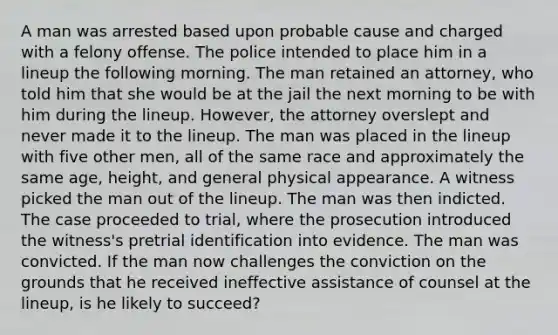 A man was arrested based upon probable cause and charged with a felony offense. The police intended to place him in a lineup the following morning. The man retained an attorney, who told him that she would be at the jail the next morning to be with him during the lineup. However, the attorney overslept and never made it to the lineup. The man was placed in the lineup with five other men, all of the same race and approximately the same age, height, and general physical appearance. A witness picked the man out of the lineup. The man was then indicted. The case proceeded to trial, where the prosecution introduced the witness's pretrial identification into evidence. The man was convicted. If the man now challenges the conviction on the grounds that he received ineffective assistance of counsel at the lineup, is he likely to succeed?