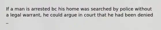 If a man is arrested bc his home was searched by police without a legal warrant, he could argue in court that he had been denied _