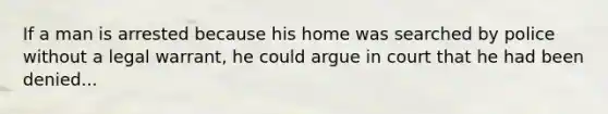 If a man is arrested because his home was searched by police without a legal warrant, he could argue in court that he had been denied...