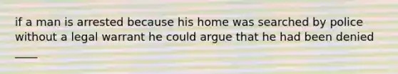 if a man is arrested because his home was searched by police without a legal warrant he could argue that he had been denied ____