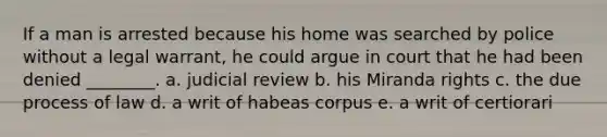 If a man is arrested because his home was searched by police without a legal warrant, he could argue in court that he had been denied ________. a. judicial review b. his Miranda rights c. the due process of law d. a writ of habeas corpus e. a writ of certiorari