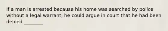 If a man is arrested because his home was searched by police without a legal warrant, he could argue in court that he had been denied ________