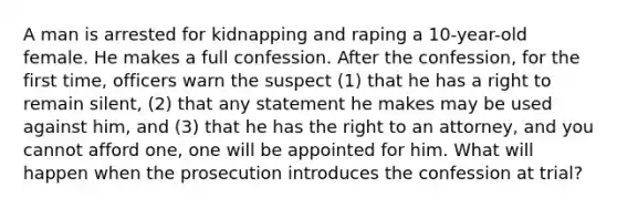 A man is arrested for kidnapping and raping a 10-year-old female. He makes a full confession. After the confession, for the first time, officers warn the suspect (1) that he has a right to remain silent, (2) that any statement he makes may be used against him, and (3) that he has the right to an attorney, and you cannot afford one, one will be appointed for him. What will happen when the prosecution introduces the confession at trial?