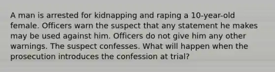 A man is arrested for kidnapping and raping a 10-year-old female. Officers warn the suspect that any statement he makes may be used against him. Officers do not give him any other warnings. The suspect confesses. What will happen when the prosecution introduces the confession at trial?